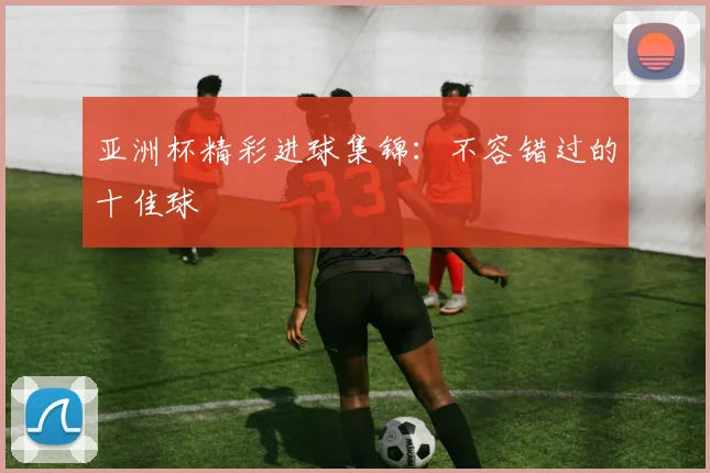 亚洲杯精彩进球集锦：不容错过的十佳球