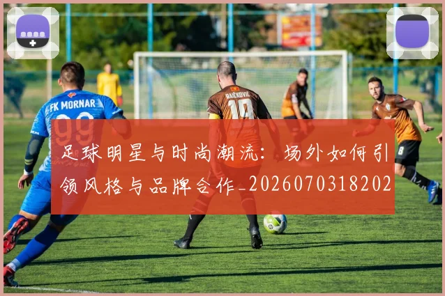 足球明星与时尚潮流:场外如何引领风格与品牌合作_20260703182022