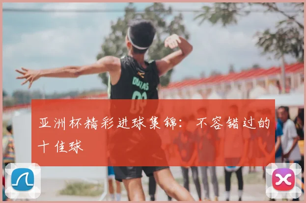 亚洲杯精彩进球集锦:不容错过的十佳球