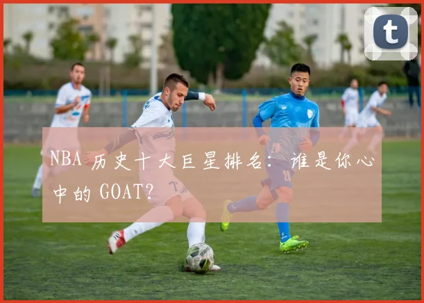 NBA 历史十大巨星排名：谁是你心中的 GOAT？