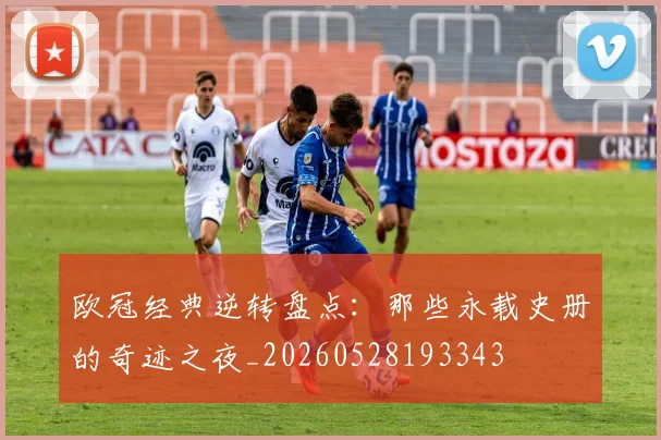欧冠经典逆转盘点：那些永载史册的奇迹之夜_20260528193343